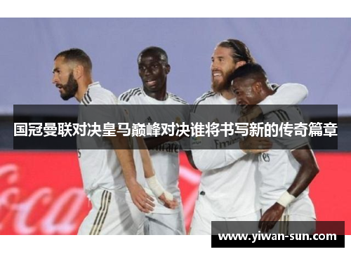 国冠曼联对决皇马巅峰对决谁将书写新的传奇篇章