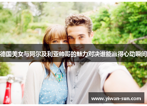 德国美女与阿尔及利亚帅哥的魅力对决谁能赢得心动瞬间